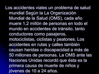 Los accidentes viales un problema de salud
mundial Según la La Organización
Mundial de la Salud (OMS), cada año
muere 1,2 millón de personas en todo el
mundo en accidentes de tránsito, tanto
conductores como pasajeros,
motociclistas, ciclistas y peatones. Los
accidentes en rutas y calles también
causan heridas o discapacidad a más de
50 millones de personas. La OMS ante las
Naciones Unidas recordó que ésta es la
primera causa de muerte de niños y
jóvenes de 10 a 24 años.
 