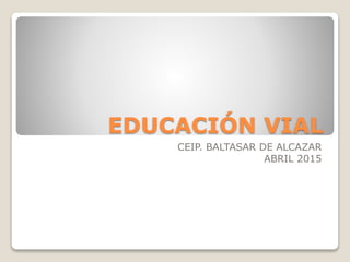 EDUCACIÓN VIAL
CEIP. BALTASAR DE ALCAZAR
ABRIL 2015
 