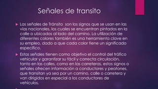 Señales de transito
 Las señales de Tránsito son los signos que se usan en las
vías nacionales, los cuales se encuentran pintados en la
calle o ubicados al lado del camino. La utilización de
diferentes colores también es una herramienta clave en
su empleo, dado a que cada color tiene un significado
específico.
 Estas señales tienen como objetivo el control del tráfico
vehicular y garantizar su fácil y correcta circulación,
tanto en las calles, como en las carreteras, estos signos o
señales ofrecen información a conductores y peatones,
que transitan ya sea por un camino, calle o carretera y
van dirigidos en especial a los conductores de
vehículos.
 