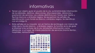 informativas
 Tienen por objeto guiar al usuario de la vía, suministrándole información
de localidades, destinos, direcciones, sitios especiales, distancias y
prestación de servicios. Los colores distintivos son: fondo azul, textos y
flechas blancos y símbolos negros. Se exceptúan las señales de
identificación cuyo fondo es blanco y símbolos negros. Se identifican
con el código SI.
 Estas señales en su mayoría son en forma de rectángulo con marco de
color azul y fondo blanco, y símbolos negros. Su función es la de guiar
e informar a los actores de la vía, brindando información como
distancias a un lugar de interés prestación de servicios (monta llantas ,
hospitales, restaurantes)
 
