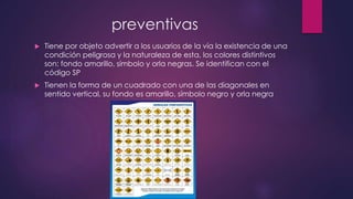preventivas
 Tiene por objeto advertir a los usuarios de la vía la existencia de una
condición peligrosa y la naturaleza de esta, los colores distintivos
son: fondo amarillo, símbolo y orla negras. Se identifican con el
código SP
 Tienen la forma de un cuadrado con una de las diagonales en
sentido vertical, su fondo es amarillo, símbolo negro y orla negra
 
