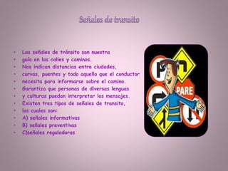 • Las señales de tránsito son nuestra
• guía en las calles y caminos.
• Nos indican distancias entre ciudades,
• curvas, puentes y todo aquello que el conductor
• necesita para informarse sobre el camino.
• Garantiza que personas de diversas lenguas
• y culturas puedan interpretar los mensajes.
• Existen tres tipos de señales de transito,
• los cuales son:
• A) señales informativas
• B) señales preventivas
• C)señales reguladoras
 