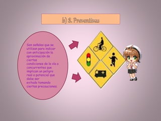 Son señales que se
utilizan para indicar
con anticipación la
aproximación de
ciertas
condiciones de la vía o
concurrentes que
implican un peligro
real o potencial que
debe ser
evitado tomando
ciertas precauciones.
 