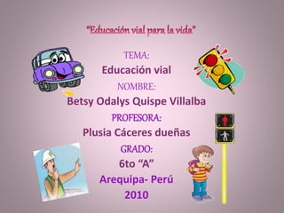 TEMA:
Educación vial
NOMBRE:
Betsy Odalys Quispe Villalba
PROFESORA:
Plusia Cáceres dueñas
GRADO:
6to “A”
Arequipa- Perú
2010
 