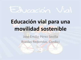 Educación vial para una
movilidad sostenible
José Emilio Pérez Sevilla
Ruedas Redondas. ConBici
 