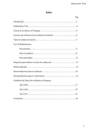 Educación Vial



                                         Índice
                                                                      Pág.

Introducción………………………………………………………………………1

Problemática Vial…………………………………………………………............4

Causas de accidentes en Paraguay ……………………………………………….6

Factores que influyen en los accidentes de tránsito………………………............6

Tipos de señales de tránsito.……………………………………………………...7

Los 10 Mandamientos.

       Para peatones…………………………………………………………….11

       Para el conductor………………………………………………………...11

       Para autoridades………………….………………………………………12

Requisitos para obtener Licencia de conducción………………………………...13

Multas aplicadas………………………………………………………………….14

Recomendaciones para el conductor…………………………………………….14

Recomendaciones para el motociclista……………………………………….…16

Estadística de Índice de accidentes en Paraguay.

       Año 2.009………………………………………………………………..17

       Año 2.010………………………………………………………………..19

       Año 2.011………………………………………………………………..21

Conclusión……………………………………………………………………….24




                                                                             1
 