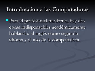 Introducción a las Computadoras Para el profesional moderno, hay dos cosas indispensables académicamente hablando: el inglés como segundo idioma y el uso de la computadora.   