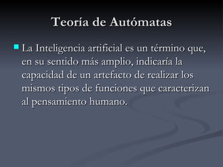 Teoría de Autómatas La Inteligencia artificial es un término que, en su sentido más amplio, indicaría la capacidad de un artefacto de realizar los mismos tipos de funciones que caracterizan al pensamiento humano.  