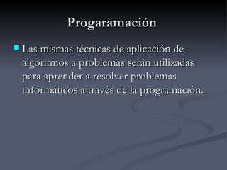 Progaramación  Las mismas técnicas de aplicación de algoritmos a problemas serán utilizadas para aprender a resolver problemas informáticos a través de la programación. 