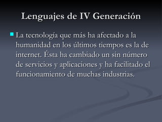Lenguajes de IV Generación La tecnología que más ha afectado a la humanidad en los últimos tiempos es la de internet. Ésta ha cambiado un sin número de servicios y aplicaciones y ha facilitado el funcionamiento de muchas industrias.  