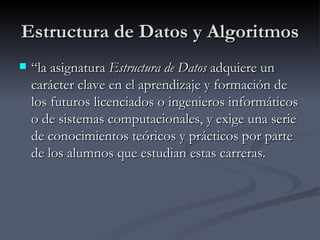 Estructura de Datos y Algoritmos “ la asignatura  Estructura de Datos  adquiere un carácter clave en el aprendizaje y formación de los futuros licenciados o ingenieros informáticos o de sistemas computacionales, y exige una serie de conocimientos teóricos y prácticos por parte de los alumnos que estudian estas carreras.   