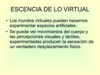 ESCENCIA DE LO VIRTUAL Los mundos virtuales pueden hacernos experimentar espacios artificiales.  Se puede ver movimientos del cuerpo y las percepciones visuales y táctiles, experimentadas producen la sensación de un verdadero desplazamiento físico.  