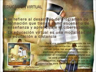 se refiere al desarrollo de programas de formación que tienen como escenario de enseñanza y aprendizaje el ciberespacio. La educación virtual es una modalidad de la educación a distancia Para una exitosa implantación de los conceptos y herramientas de la educación virtual todos los usuarios (profesores, alumnos, directivos) deben reconocer y comprender el inmenso cambio cultural que se está presentando en el proceso educativo, aprender a convivir con él y capacitarse para aprovechar al máximo sus ventajas.  Tomado de: http://www.colegiovirtual.org/pr04_page.html  
