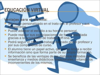 Ventajas para el alumno: Se siente personalizado en el trato con el profesor y sus compañeros. Puede adaptar el estudio a su horario personal. Puede realizar sus participaciones de forma meditada gracias a la posibilidad de trabajar off-line. Podrá seguir el ritmo de trabajo marcado por el profesor y por sus compañeros de curso. El alumno tiene un papel activo, que no se limita a recibir información sino que forma parte de su propia formación. Se beneficia de las ventajas de los distintos métodos de enseñanza y medios didácticos tradicionales, evitando los inconvenientes de los mismos. 