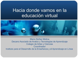 Hacia donde vamos en la educación virtual Mario Núñez Molina Decano Asociado de Avalúo y Tecnologías de Aprendizaje Colegio de Artes y Ciencias Coordinador Instituto para el Desarrollo de la Enseñanza y el Aprendizaje en Línea  