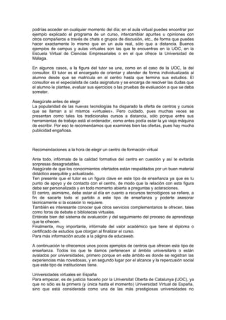 podrías acceder en cualquier momento del día; en el aula virtual puedes encontrar por
ejemplo explicado el programa de un curso, intercambiar apuntes u opiniones con
otros compañeros a través de chats o grupos de discusión, etc., de forma que puedes
hacer exactamente lo mismo que en un aula real, sólo que a distancia. Buenos
ejemplos de campus y aulas virtuales son las que te encuentras en la UOC, en la
Escuela Virtual de Ciencias Empresariales o en el que ofrece la Universidad de
Málaga.

En algunos casos, a la figura del tutor se une, como en el caso de la UOC, la del
consultor. El tutor es el encargado de orientar y atender de forma individualizada al
alumno desde que se matricula en el centro hasta que termina sus estudios. El
consultor es el especialista de cada asignatura y se encarga de resolver las dudas que
el alumno le plantee, evaluar sus ejercicios o las pruebas de evaluación a que se deba
someter.

Asegúrate antes de elegir
La popularidad de las nuevas tecnologías ha disparado la oferta de centros y cursos
que se llaman a sí mismos «virtuales». Pero cuidado, pues muchas veces se
presentan como tales los tradicionales cursos a distancia, sólo porque entre sus
herramientas de trabajo está el ordenador, como antes podía estar la ya vieja máquina
de escribir. Por eso te recomendamos que examines bien las ofertas, pues hay mucha
publicidad engañosa.



Recomendaciones a la hora de elegir un centro de formación virtual

Ante todo, infórmate de la calidad formativa del centro en cuestión y así te evitarás
sorpresas desagradables.
Asegúrate de que los conocimientos ofertados están respaldados por un buen material
didáctico asequible y actualizado.
Ten presente que el tutor es un figura clave en este tipo de enseñanza ya que es tu
punto de apoyo y de contacto con el centro, de modo que la relación con esta figura
debe ser personalizada y en todo momento abierta a preguntas y aclaraciones.
El centro, asimismo, debe estar al día en cuanto a recursos tecnológicos se refiere, a
fin de sacarle todo el partido a este tipo de enseñanza y poderte asesorar
técnicamente si la ocasión lo requiere.
También es interesante conocer qué otros servicios complementarios te ofrecen, tales
como foros de debate o bibliotecas virtuales.
Entérate bien del sistema de evaluación y del seguimiento del proceso de aprendizaje
que te ofrecen.
Finalmente, muy importante, infórmate del valor académico que tiene el diploma o
certificado de estudios que otorgan al finalizar el curso.
Para más información acude a la página de educaweb.

A continuación te ofrecemos unos pocos ejemplos de centros que ofrecen este tipo de
enseñanza. Todos los que te damos pertenecen al ámbito universitario o están
avalados por universidades, primero porque en este ámbito es donde se registran las
experiencias más novedosas, y en segundo lugar por el alcance y la repercusión social
que este tipo de instituciones tiene.

Universidades virtuales en España
Para empezar, es de justicia hacerlo por la Universitat Oberta de Catalunya (UOC), ya
que no sólo es la primera (y única hasta el momento) Universidad Virtual de España,
sino que está considerada como una de las más prestigiosas universidades no
 
