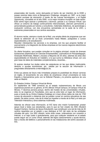 presenciales del mundo, como demuestra el hecho de ser miembro de la ICDE y
poseer premios tales como el Bangemann Challenge, otorgado en 1997, «a la mejor
iniciativa europea de educación a través de las nuevas tecnologías», y el Digital
Opportunity, concedido en el año 2000, «a la mejor iniciativa mundial» en este sector.
Este centro logra acercar a profesores y alumnos, gracias a su Campus Virtual, que
ofrece un entorno de trabajo continuamente interconectado, atención permanente y
personalizada guiada por tutores y consultores, materiales didácticos, de aprendizaje y
evaluación continua, con dos encuentros semestrales en la sede de la UOC, y
exámenes presenciales en sus centros asociados.


El alumno recibe, siempre a tavés de la Red, una amplia oferta de programas que van
desde la obtención de un título universitario hasta Máster, postgrados o cursos
especializados y de actualización.
Resultan interesantes los servicios a la empresa, con los que propone facilitar el
acercamiento y la integración de dichas empresas en los nuevos negocios electrónicos
(e-business).

Su oferta formativa, que puedes consultar en la página principal, consta de diversas
tutulaciones (Diplomatura en Ciencias Empresariales, Licenciatura en Psicopedagogía,
Graduado Multimedia, Máster y Acceso a Mayores de 25 años, además de otras diez
especialidades en Estudios en Catalán), a la que suma su biblioteca virtual, con una
gran base de datos de materiales complementarios, docentes...

Si quieres resolver tus dudas sobre las asignaturas en las que debes matricularte,
derecho a ayudas económicas, etc., pásate por la sección de Información o
pregúntales directamente a internet@uoc.es.

Entre sus planes de futuro más inmediatos prepara la posibilidad de ofrecer carreras
en inglés, el lanzamiento de una oferta de enseñanza virtual universitaria en toda
España e Iberoamérica junto con la Editorial Planeta y la próxima apertura de una
sede en Madrid.

En Estados Unidos: Campus Virtual de Illinois
En septiembre de 1998 comenzó en el estado norteamericano de Illinois una
experiencia pionera en su género, el IVC (Illinois Virtual Campus, el Campus Virtual de
Illinois). Y decimos pionera porque, dentro del modelo de las universidades virtuales,
ésta no se organiza en Facultades, sino que es ante todo un lugar de información,
pues a través de su Online Catalog (Catálogo en Línea) ofrece datos de más de 1700
cursos de educación a distancia que se pueden cursar en centros educativos de ese
estado. De estos cursos, más de la mitad se imparten a través de la Red y el resto por
Televisión Interactiva y otros sistemas multimedia.

Además de ofrecer esta información, el IVC tiene otra misión fundamental: prestar
apoyo local a todos sus estudiantes, para lo que se han creado los SSC (Student
Support Centers, Centros de Apoyo Estudiantil), que constituyen una red de más de 40
centros repartidos por el estado y que distingue al IVC del resto de las entidades
virtuales del país. Los SSC ofrecen, entre otras cosas, ordenadores con conexión a
Internet, a un bajo coste o gratuitamente, para que cualquier residente en el estado
pueda seguir así un curso virtual, además del lógico asesoramiento y ayuda técnica,
bien a través del teléfono o personalmente en las instalaciones del centro asociado al
IVC.
 