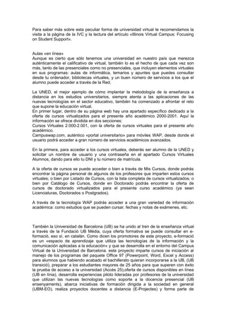 Para saber más sobre esta peculiar forma de universidad virtual te recomendamos la
visita a la página de la IVC y la lectura del artículo «Illinois Virtual Campus: Focusing
on Student Support».


Aulas «en línea»
Aunque es cierto que sólo tenemos una universidad en nuestro país que merezca
auténticamente el calificativo de virtual, también lo es el hecho de que cada vez son
más, tanto de las presenciales como no presenciales, que incluyen elementos virtuales
en sus programas: aulas de informática, temarios y apuntes que puedes consultar
desde tu ordenador, bibliotecas virtuales, y un buen número de servicios a los que el
alumno puede acceder a través de la Red.

La UNED, el mejor ejemplo de cómo implantar la metodología de la enseñanza a
distancia en los estudios universitarios, siempre atenta a las aplicaciones de las
nuevas tecnologías en el sector educativo, también ha comenzado a afrontar el reto
que supone la educación virtual.
En primer lugar, dentro de su página web hay una apartado específico dedicado a la
oferta de cursos virtualizados para el presente año académico 2000-2001. Aquí la
información se ofrece dividida en dos secciones:
Cursos Virtuales 2.000-2.001, con la oferta de cursos virtuales para el presente año
académico.
Campuswap.com, auténtico «portal universitario» para móviles WAP, desde donde el
usuario podrá acceder a gran número de servicios académicos avanzados.

En la primera, para acceder a los cursos virtuales, deberás ser alumno de la UNED y
solicitar un nombre de usuario y una contraseña en el apartado Cursos Virtuales
Alumnos, dando para ello tu DNI y tu número de matrícula.

A la oferta de cursos se puede acceder o bien a través de Mis Cursos, donde podrás
encontrar la página personal de algunos de los profesores que imparten estos cursos
virtuales; o bien por Listado de Cursos, con la lista completa de cursos virtualizados; o
bien por Catálogo de Cursos, donde en Doctorado podrás encontrar la oferta de
cursos de doctorado virtualizados para el presente curso académico (ya sean
Licenciaturas, Doctorados o Postgrados).

A través de la tecnología WAP podrás acceder a una gran variedad de información
académica: como estudios que se pueden cursar, fechas y notas de exámenes, etc.



También la Universidad de Barcelona (UB) se ha unido al tren de la enseñanza virtual
a través de la Fundaciò UB Mèdia, cuya oferta formativa se puede consultar en e-
formació, eso sí, en catalán. Como dicen los promotores de este proyecto, e-formació
es un «espacio de aprendizaje que utiliza las tecnologías de la información y la
comunicación aplicadas a la educación» y que se desarrolla en el entorno del Campus
Virtual de la Universidad de Barcelona. este proyecto imparte cursos de iniciación al
manejo de los programas del paquete Office 97 (Powerpoint, Word, Excel y Access)
para alumnos que habiendo acabado el bachillerato quieran incorporarse a la UB, (UB
transició), preparar a los estudiantes mayores de 25 años para que superen con éxito
la prueba de acceso a la universidad (Accés 25),oferta de cursos disponibles en línea
(UB en línia), desarrolla experiencias piloto lideradas por profesores de la universidad
que utilizan las nuevas tecnologías como soporte a la docencia presencial (UB
ensenyaments), abarca iniciativas de formación dirigida a la sociedad en general
(UBM-EO), realiza proyectos docentes a distancia (E-Projectes) y forma parte de
 