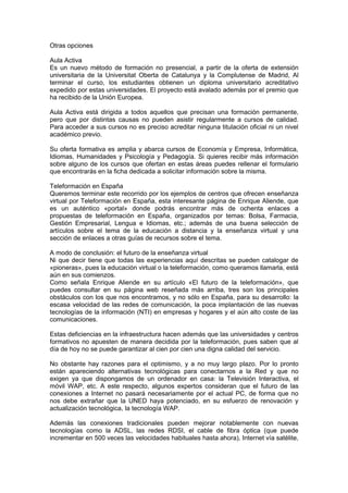 Otras opciones

Aula Activa
Es un nuevo método de formación no presencial, a partir de la oferta de extensión
universitaria de la Universitat Oberta de Catalunya y la Complutense de Madrid, Al
terminar el curso, los estudiantes obtienen un diploma universitario acreditativo
expedido por estas universidades. El proyecto está avalado además por el premio que
ha recibido de la Unión Europea.

Aula Activa está dirigida a todos aquellos que precisan una formación permanente,
pero que por distintas causas no pueden asistir regularmente a cursos de calidad.
Para acceder a sus cursos no es preciso acreditar ninguna titulación oficial ni un nivel
académico previo.

Su oferta formativa es amplia y abarca cursos de Economía y Empresa, Informática,
Idiomas, Humanidades y Psicología y Pedagogía. Si quieres recibir más información
sobre alguno de los cursos que ofertan en estas áreas puedes rellenar el formulario
que encontrarás en la ficha dedicada a solicitar información sobre la misma.

Teleformación en España
Queremos terminar este recorrido por los ejemplos de centros que ofrecen enseñanza
virtual por Teleformación en España, esta interesante página de Enrique Aliende, que
es un auténtico «portal» donde podrás encontrar más de ochenta enlaces a
propuestas de teleformación en España, organizados por temas: Bolsa, Farmacia,
Gestión Empresarial, Lengua e Idiomas, etc.; además de una buena selección de
artículos sobre el tema de la educación a distancia y la enseñanza virtual y una
sección de enlaces a otras guías de recursos sobre el tema.

A modo de conclusión: el futuro de la enseñanza virtual
Ni que decir tiene que todas las experiencias aquí descritas se pueden catalogar de
«pioneras», pues la educación virtual o la teleformación, como queramos llamarla, está
aún en sus comienzos.
Como señala Enrique Aliende en su artículo «El futuro de la teleformación», que
puedes consultar en su página web reseñada más arriba, tres son los principales
obstáculos con los que nos encontramos, y no sólo en España, para su desarrollo: la
escasa velocidad de las redes de comunicación, la poca implantación de las nuevas
tecnologías de la información (NTI) en empresas y hogares y el aún alto coste de las
comunicaciones.

Estas deficiencias en la infraestructura hacen además que las universidades y centros
formativos no apuesten de manera decidida por la teleformación, pues saben que al
día de hoy no se puede garantizar al cien por cien una digna calidad del servicio.

No obstante hay razones para el optimismo, y a no muy largo plazo. Por lo pronto
están apareciendo alternativas tecnológicas para conectarnos a la Red y que no
exigen ya que dispongamos de un ordenador en casa: la Televisión Interactiva, el
móvil WAP, etc. A este respecto, algunos expertos consideran que el futuro de las
conexiones a Internet no pasará necesariamente por el actual PC, de forma que no
nos debe extrañar que la UNED haya potenciado, en su esfuerzo de renovación y
actualización tecnológica, la tecnología WAP.

Además las conexiones tradicionales pueden mejorar notablemente con nuevas
tecnologías como la ADSL, las redes RDSI, el cable de fibra óptica (que puede
incrementar en 500 veces las velocidades habituales hasta ahora), Internet vía satélite,
 