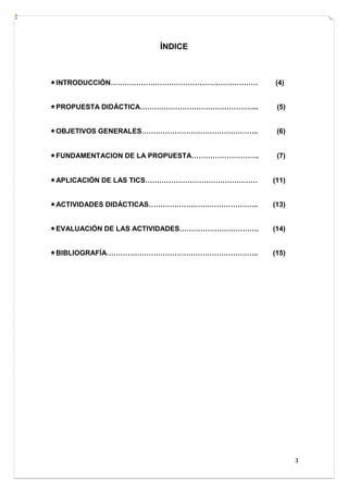 3
ÍNDICE
INTRODUCCIÓN……………………………………………………… (4)
PROPUESTA DIDÁCTICA…………………………………………... (5)
OBJETIVOS GENERALES………………………………………….. (6)
FUNDAMENTACION DE LA PROPUESTA……………………….. (7)
APLICACIÓN DE LAS TICS………………………………………… (11)
ACTIVIDADES DIDÁCTICAS……………………………………….. (13)
EVALUACIÓN DE LAS ACTIVIDADES……………………………. (14)
BIBLIOGRAFÍA……………………………………………………….. (15)
 