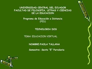 UNIVERSIDAD CENTRAL DEL ECUADOR
FACULTAD DE FILOSOFÍA, LETRAS Y CIENCIAS
            DE LA EDUCACION

      Programa de Educación a Distancia
                   (PED)


               TECNOLOGIA DOS


      TEMA: EDUCACION VIRTUAL


          NOMBRE:PAOLA TALLANA

          Semestre: Sexto “E” Parvularia
 