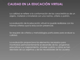CALIDAD EN LA EDUCACIÓN VIRTUAL La calidad se refiere a la conformación de las características de un objeto, material o inmaterial con una norma, criterio o patrón. La evaluación de la educación virtual no puede realizarse con los mismos criterios que la educación presencial. Se requiere de criterios y metodologías particulares para evaluar su calidad. La evaluación proporciona los elementos necesarios para monitorear permanentemente el desarrollo de los  programas educativos y su mejoramiento, al saber cuánto y cómo se han desviado de sus objetivos y de las necesidades de los usuarios 