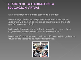 GESTION DE LA CALIDAD EN LA EDUCACIÓN VIRTUAL Existen tres directrices para la gestión de la calidad: La tecnología instruccional digital es la base de la educación a distancia y la gestión de su calidad dependerá mucho de la gestión de esa tecnología. La idea del liderazgo como motor de la gestión en general y de la gestión de la calidad de la educación a distancia. La educación a distancia es una innovación y es posible gestionar su difusión en la sociedad de manera sistemática. 