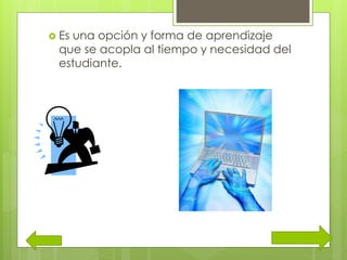  Es una opción y forma de aprendizaje
que se acopla al tiempo y necesidad del
estudiante.
 