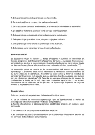 1. Del aprendizaje lineal al aprendizaje con hipermedia.
2. De la instrucción a la construcción y el descubrimiento.
3. De la educación centrada en el maestro, a la educación centrada en el estudiante.
4. De absorber material a aprender cómo navegar y cómo aprender.
5. Del aprendizaje en la escuela al aprendizaje durante toda la vida.
6. Del aprendizaje ajustado a todos, al aprendizaje personalizado.
7. Del aprendizaje como tortura al aprendizaje como diversión.
8. Del maestro como transmisor al maestro como facilitador.
Educación virtual
La educación virtual es aquella “... donde profesores y alumnos se encuentran en
lugares geográficos distintos durante el desarrollo del curso... el proceso de enseñanza-
aprendizaje no se lleva a cabo mediante interacción directa (cara a cara); sino a través
de diversas tecnologías de telecomunicaciones, redes electrónicas y multimedia.” (1)
La educación virtual se centra en la responsabilidad del alumno en el proceso
aprendizaje. “...el alumno debe buscar información e inte-ractuar con los contenidos de
su curso mediante la tecnología, desarrollar su juicio crítico y tener la iniciativa de
aprender continuamente todo aquello que sea esencial durante el proceso para cumplir
con las intenciones educativas.” (1) Además, se apoya en el desarrollo de equipos de
colaboración a través de la red, para que compartan experiencias y se apoyen
mutuamente en el desarrollo de su proceso de aprendizaje, supliendo de algunas
manera la no presencialidad física.
Características
Entre las características principales de la educación virtual están:
1. Es un sistema de enseñanza-aprendizaje, que se operacionaliza a través de
tecnología de telecomunicaciones y redes de computadoras.
2. Facilita a los alumnos el acceso programas académicos, ofrecidos en cualquier lugar
del mundo.
3. La cobertura de sus programas académicos es global.
4. Es un modelo educativo que está centrado en el aprendizaje colaborativo, a través de
los servicios de las redes de computadoras.
 