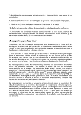 7. Establecer las estrategias de retroalimentación y de seguimiento, para apoyar a los
estudiantes.
8. Contar con la financiación necesaria para la ejecución y actualización del proyecto.
9. Crear un programa permanente de evaluación y ajuste del proyecto.
10. Definir e implementar políticas de capacitación y actualización de los profesores.
11. Desarrollar los contenidos básicos, correspondientes a cada curso, además de
establecer clara y apropiadamente, los criterios de evaluación de los alumnos, y en
general los criterios pedagógicos que sustenten la propuesta.
Metacognición y aprendizaje virtual
Ahora bien, uno de los grandes interrogantes esta en definir cuál o cuáles son las
estrategias de aprendizaje apropiadas para la implementación efectiva de la educación
virtual, es decir que competencias son necesarias para que un estudiante aprenda a
través de un medio virtual, en este caso Internet.
A este respecto, es viable plantear que el desarrollo de estrategias metacognitivas por
parte el estudiante, cuando aborda el aprendizaje, es una opción que se puede
implementar, pero que sin lugar a dudas requiere que se adelanten investigaciones en
tal sentido. No obstante, las investigaciones hechas a la fecha, dan resultados positivos
en campos como la lectura y las ciencias, en el sistema de educación “tradicional”.
La metacognición da cuenta del conocimiento y el control que los individuos desarrollan
sobre sus procesos cognitivos. Con relación al efecto del uso de estrategias
metacognitivas, en el proceso de aprendizaje, Baker (1995) plantea que estudios
realizados “...han demostrado que la metacognición desempeña un papel importante en
la efectiva comprensión y retención de los textos.” Y esto es valido para todos las áreas
relacionadas con los procesos cognitivos. Como lo plantea el mismo Baker (1995), “...
las habilidades metacognitivas son aplicables no sólo a la lectura sino también a la
escritura, el habla la escucha, el estudio, la resolución de problemas y cualquier otro
dominio en el que intervengan procesos cognitivos”.
La metacognición comprende de una parte, el conocimiento sobre la cognición y de
otra, la regulación de la cognición. Con relación al conocimiento sobre la cognición,
Flavell (1981) citado por Baker (1995), plantea que el saber cognitivo tiene relación con
la capacidad de reflexionar sobre nuestros propios procesos cognitivos, lo mismo que
con la capacidad del sujeto para saber cuánto, cómo y porqué realiza las actividades
cognitivas, lo mismo que con las características propias del sujeto que aprende, la
especificidad de labor desarrollada y las estrategias desarrolladas para el cumplimiento
de la misma.
 