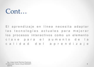 Cont…
E l a p r e n d i z a j e e n l í n e a n e c e s i t a a d a p t a r
l a s t e c n o l o g í a s a c t u a l e s p a r a m e j o r a r
l o s p r o c e s o s i n t e r a c t i v o s c o m o u n e l e m e n t o
c l a v e p a r a e l a u m e n t o d e l a
c a l i d a d d e l a p r e n d i z a j e
Ing. Jorge Uzziel Ramirez Espinosa
Diplomado Tutoria Virtual SINADEP-
SENTE
 