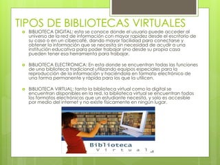 TIPOS DE BIBLIOTECAS VIRTUALES
 BIBLIOTECA DIGITAL: esta se conoce donde el usuario puede acceder al
universo de la red de información con mayor rapidez desde el escritorio de
su caso o en un cibercafé, dando mayor facilidad para conectarse y
obtener la información que se necesita sin necesidad de acudir a una
institución educativa para poder trabajar sino desde su propia casa
pueden tener esa herramienta para trabajar.
 BIBLIOTECA ELECTRONICA: En esta donde se encuentran todas las funciones
de una biblioteca tradicional utilizando equipos especiales para la
reproducción de la información y haciéndola en formato electrónico de
una forma permanente y rápida para los que la utilicen.
 BIBLIOTECA VIRTUAL: tanto la biblioteca virtual como la digital se
encuentran disponibles en la red, la biblioteca virtual se encuentran todos
los formatos electrónicos que un estudiante necesita, y solo es accesible
por medio del internet y no existe físicamente en ningún lugar.
 