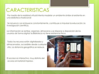 CARACTERISTICAS
Por medio de la realidad virtual intenta modelar un ambiente similar al existente en
una biblioteca tradicional
Se renueva y se enriquece constantemente, contribuye a impulsar la educación, la
investigación científica.
La información se exhibe, organiza, almacena y se dispone a disposición de los
usuarios de forma digital, la Biblioteca no tiene existencia física.
Todos los recursos están digitalizados y
almacenados, accesibles desde cualquier
sitio. La distancia geográfica se reduce.
El acceso es interactivo, muy distinto del
acceso al material impreso.
 