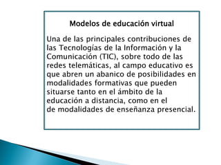 Modelos de educación virtual
Una de las principales contribuciones de
las Tecnologías de la Información y la
Comunicación (TIC), sobre todo de las
redes telemáticas, al campo educativo es
que abren un abanico de posibilidades en
modalidades formativas que pueden
situarse tanto en el ámbito de la
educación a distancia, como en el
de modalidades de enseñanza presencial.
 