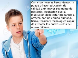 Con estas nuevas herramientas se
puede ofrecer educación de
calidad a un mayor segmento de
personas, educación que la
Institución debe estar preparada a
ofrecer, con un equipo humano,
físico, técnico y tecnológico capaz
de afrontar los nuevos retos del
nuevo milenio.
 