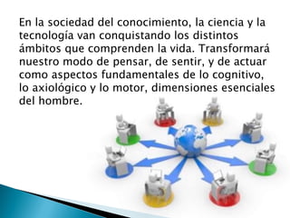 En la sociedad del conocimiento, la ciencia y la
tecnología van conquistando los distintos
ámbitos que comprenden la vida. Transformará
nuestro modo de pensar, de sentir, y de actuar
como aspectos fundamentales de lo cognitivo,
lo axiológico y lo motor, dimensiones esenciales
del hombre.
 