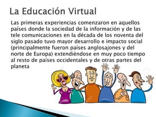 Las primeras experiencias comenzaron en aquellos
países donde la sociedad de la información y de las
tele comunicaciones en la década de los noventa del
siglo pasado tuvo mayor desarrollo e impacto social
(principalmente fueron países anglosajones y del
norte de Europa) extendiéndose en muy poco tiempo
al resto de países occidentales y de otras partes del
planeta
 