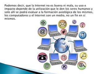 Podemos decir, que la Internet no es buena ni mala, su uso e
impacto depende de la utilización que le den los seres humanos y
solo allí se podrá evaluar a la formación axiológica de los mismos,
los computadores y el Internet son un medio, no un fin en sí
mismos.
 