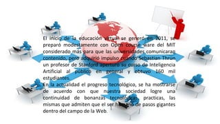El inicio de la educación virtual se generó en 2011, se
preparó modestamente con Open course ware del MIT
considerado más para que las universidades comunicaran
contenido, pero adquirió impulso cuando Sebastian Thrun
un profesor de Stanford aperturo su curso de Inteligencia
Artificial al público en general y obtuvo 160 mil
estudiantes.
En la actualidad el progreso tecnológico, se ha mostrarse
de acuerdo con que nuestra sociedad logre una
continuidad de bonanzas tecnológicas, practicas, las
mismas que admiten que el ser humano de pasos gigantes
dentro del campo de la Web.
 
