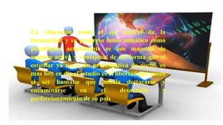 La educación como el eje central de la humanidad y su progreso
tanto somático como psicológico actualmente se nos muestra de
manera activa y ventajosa, de tal forma que el estudiar ya no es
un prerrogativa de pocos, es mas hoy en día el estudio es el
libertad que posee el ser humano que anhela destacarse y
encaminarse en el desarrollo y perfeccionamiento de su país
La educación como el eje central de la
humanidad y su progreso tanto somático como
psicológico actualmente se nos muestra de
manera activa y ventajosa, de tal forma que el
estudiar ya no es un prerrogativa de pocos, es
mas hoy en día el estudio es el libertad que posee
el ser humano que anhela destacarse y
encaminarse en el desarrollo y
perfeccionamiento de su país
 
