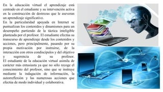 En la educación virtual el aprendizaje está
centrado en el estudiante y su intervención activa
en la construcción de destrezas que le aseveran
un aprendizaje significativo.
En la particularidad apoyada en Internet se
puntualizan los contenidos y dinamismos para un
desempeño partiendo de la táctica inteligible
planteada por el profesor. El estudiante efectúa su
transcurso de aprendizaje desde los contenidos y
acciones, pero principalmente, pasando por su
propia motivación por instruirse, de la
interacción con otros condiscípulos y del objetivo
y sugerencia de su profesor.
El estudiante de la educación virtual asimila de
carácter más entusiasta ya que no sólo recoge el
conocimiento del profesor, sino que se instruye
mediante la indagación de información, la
autorreflexión y las numerosas acciones que
efectúa de modo individual y colaborativa.
 