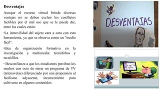 Desventajas
Aunque el recurso virtual brinda diversas
ventajas no se deben excluir los conflictos
factibles por el mal uso que se le puede dar,
entre los cuales están:
•
La inmovilidad del sujeto cara a cara con esta
herramienta, ya que se observa como un "medio
fácil".
•
Idea de organización formativa en la
investigación y multimedia: tecnófobos y
tecnófilos.
•
Desconfianza a que los estudiantes perciban los
medios con ocio de mirar un programa de TV
(telenovelas) diferenciado por una propensión al
facilismo adyacente, inconveniente para
cultivarse en algunos contenidos.
 