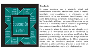 Conclusión
Se puede considerar que la educación virtual está
completamente establecida, apoyado tanto desde su aspecto
tecnológico como pedagógico, y su aclimatación se irá
desarrollando en los años venideros. Específicamente, en el
asunto de la enseñanza universitaria en nuestro país, casi todas
las Universidades públicas y privadas o bien ofrecen cursos
virtuales en la actualidad o bien han comenzado o ejecutado ya
diversos proyectos en el área de la tele formación.
En la educación virtual la instrucción está ajustada en el
estudiante y su intervención activa en la cimentación de
conocimientos le certifica un aprendizaje significativo. Los
profesores (facilitadores) ya no colocan su trabajo docente en
muestras orales de los contenidos de los libros; actualmente
asumen que los estudiantes consiguen analizar estos
contenidos, y consecuentemente preparan la clase como un
sitio para incitar el trabajo colaborativo e independiente.
 