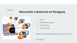 Educación a distancia en Paraguay
Autor:
● Gabriela Samaniego
● Felix Almada
● Héctor Ucedo
Módulo: Informática Aplicada a la Educación - UAA
Año: 2020.
 