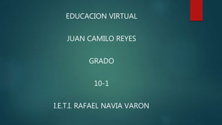EDUCACION VIRTUAL
JUAN CAMILO REYES
GRADO
10-1
I.E.T.I. RAFAEL NAVIA VARON
 