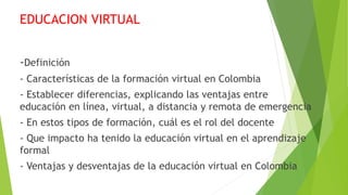 EDUCACION VIRTUAL
-Definición
- Características de la formación virtual en Colombia
- Establecer diferencias, explicando las ventajas entre
educación en línea, virtual, a distancia y remota de emergencia
- En estos tipos de formación, cuál es el rol del docente
- Que impacto ha tenido la educación virtual en el aprendizaje
formal
- Ventajas y desventajas de la educación virtual en Colombia
 