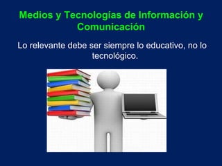Medios y Tecnologías de Información y 
Comunicación 
Lo relevante debe ser siempre lo educativo, no lo 
tecnológico. 
 