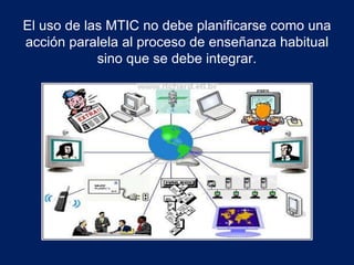 El uso de las MTIC no debe planificarse como una 
acción paralela al proceso de enseñanza habitual 
sino que se debe integrar. 
 