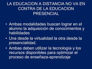 LA EDUCACION A DISTANCIA NO VA EN 
CONTRA DE LA EDUCACION 
PRESENCIAL 
• Ambas modalidades buscan lograr en el 
alumno la adquisición de conocimientos y 
habilidades 
• Una desde la virtualidad la otra desde la 
presencialidad. 
• Ambas deben utilizar la tecnología y los 
recursos disponibles para optimizar el 
proceso de enseñaza-aprendizaje. 
 