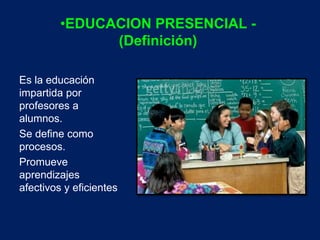 •EDUCACION PRESENCIAL - 
(Definición) 
Es la educación 
impartida por 
profesores a 
alumnos. 
Se define como 
procesos. 
Promueve 
aprendizajes 
afectivos y eficientes 
 